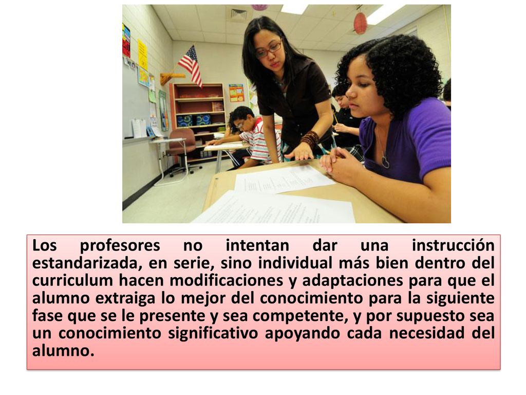 Los profesores no intentan dar una instrucción estandarizada, en serie, sino individual más bien dentro del curriculum hacen modificaciones y adaptaciones para que el alumno extraiga lo mejor del conocimiento para la siguiente fase que se le presente y sea competente, y por supuesto sea un conocimiento significativo apoyando cada necesidad del alumno.