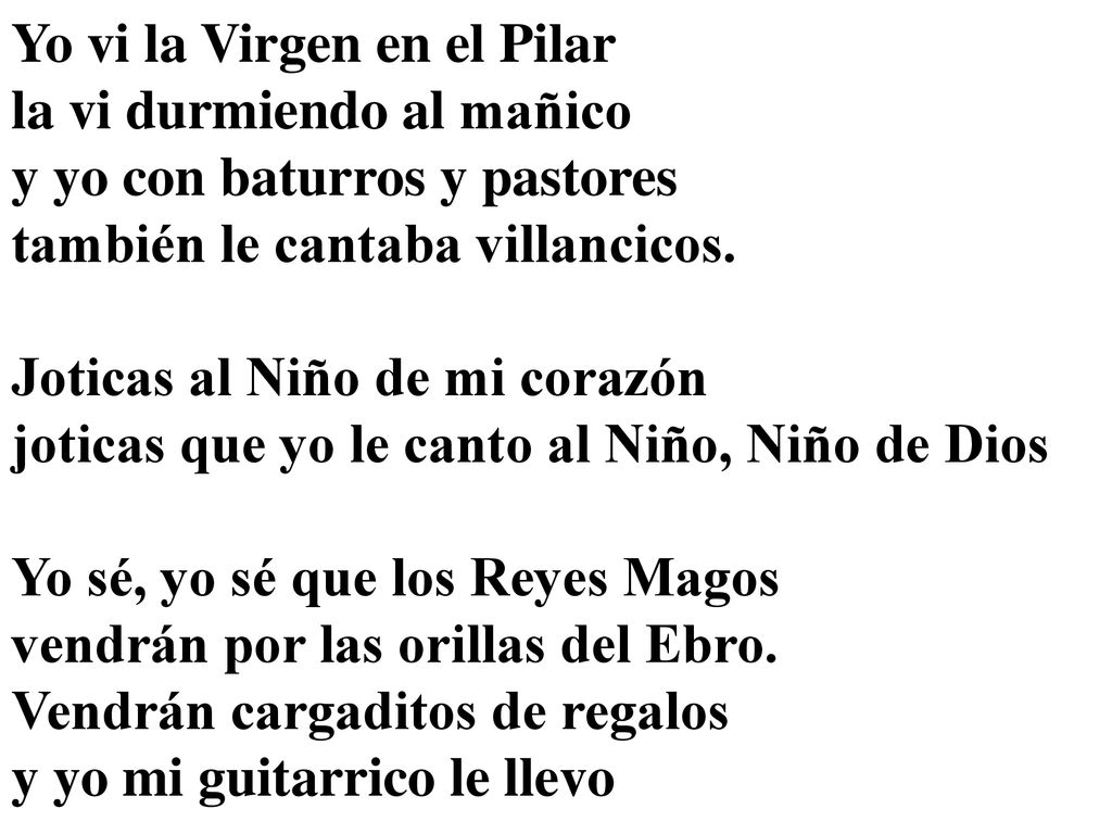 Yo vi la Virgen en el Pilar la vi durmiendo al mañico y yo con baturros y pastores también le cantaba villancicos. Joticas al Niño de mi corazón joticas que yo le canto al Niño, Niño de Dios Yo sé, yo sé que los Reyes Magos vendrán por las orillas del Ebro. Vendrán cargaditos de regalos y yo mi guitarrico le llevo