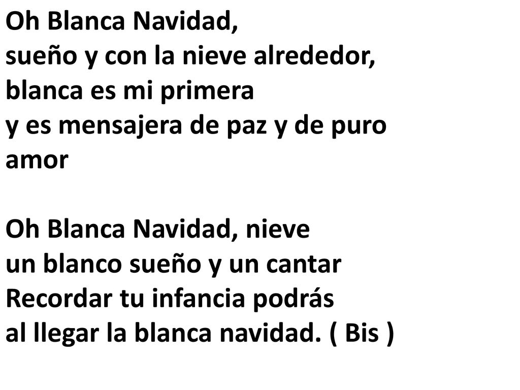 Oh Blanca Navidad, sueño y con la nieve alrededor, blanca es mi primera y es mensajera de paz y de puro amor Oh Blanca Navidad, nieve un blanco sueño y un cantar Recordar tu infancia podrás al llegar la blanca navidad. ( Bis )