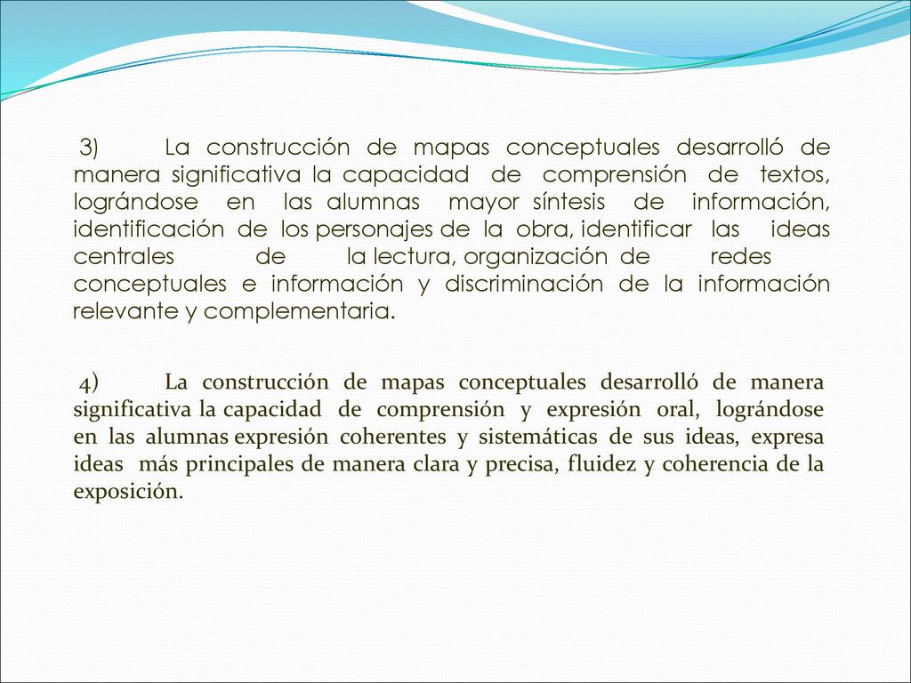 3) La construcción de mapas conceptuales desarrolló de manera significativa la capacidad de comprensión de textos, lográndose en las alumnas mayor síntesis de información, identificación de los personajes de la obra, identificar las ideas centrales de la lectura, organización de redes conceptuales e información y discriminación de la información relevante y complementaria.
