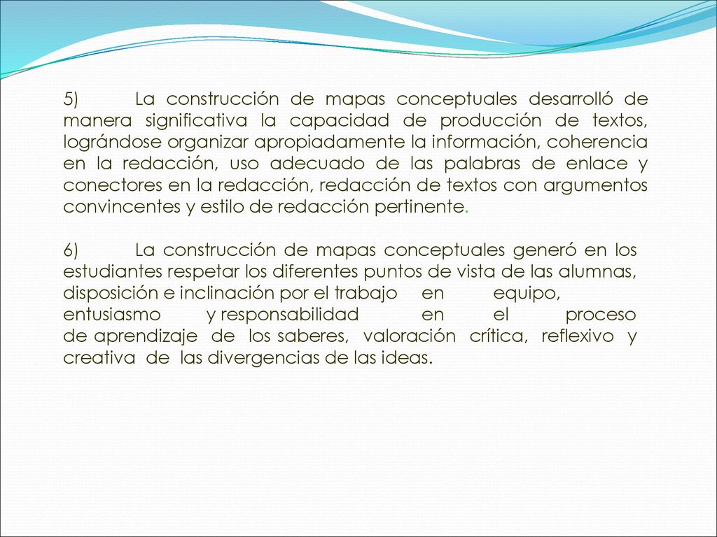 5) La construcción de mapas conceptuales desarrolló de manera significativa la capacidad de producción de textos, lográndose organizar apropiadamente la información, coherencia en la redacción, uso adecuado de las palabras de enlace y conectores en la redacción, redacción de textos con argumentos convincentes y estilo de redacción pertinente.