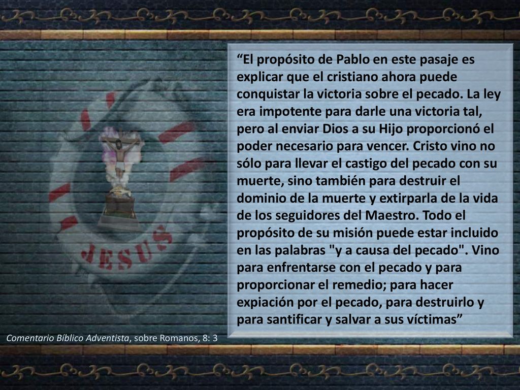 El propósito de Pablo en este pasaje es explicar que el cristiano ahora puede conquistar la victoria sobre el pecado. La ley era impotente para darle una victoria tal, pero al enviar Dios a su Hijo proporcionó el poder necesario para vencer. Cristo vino no sólo para llevar el castigo del pecado con su muerte, sino también para destruir el dominio de la muerte y extirparla de la vida de los seguidores del Maestro. Todo el propósito de su misión puede estar incluido en las palabras y a causa del pecado . Vino para enfrentarse con el pecado y para proporcionar el remedio; para hacer expiación por el pecado, para destruirlo y para santificar y salvar a sus víctimas