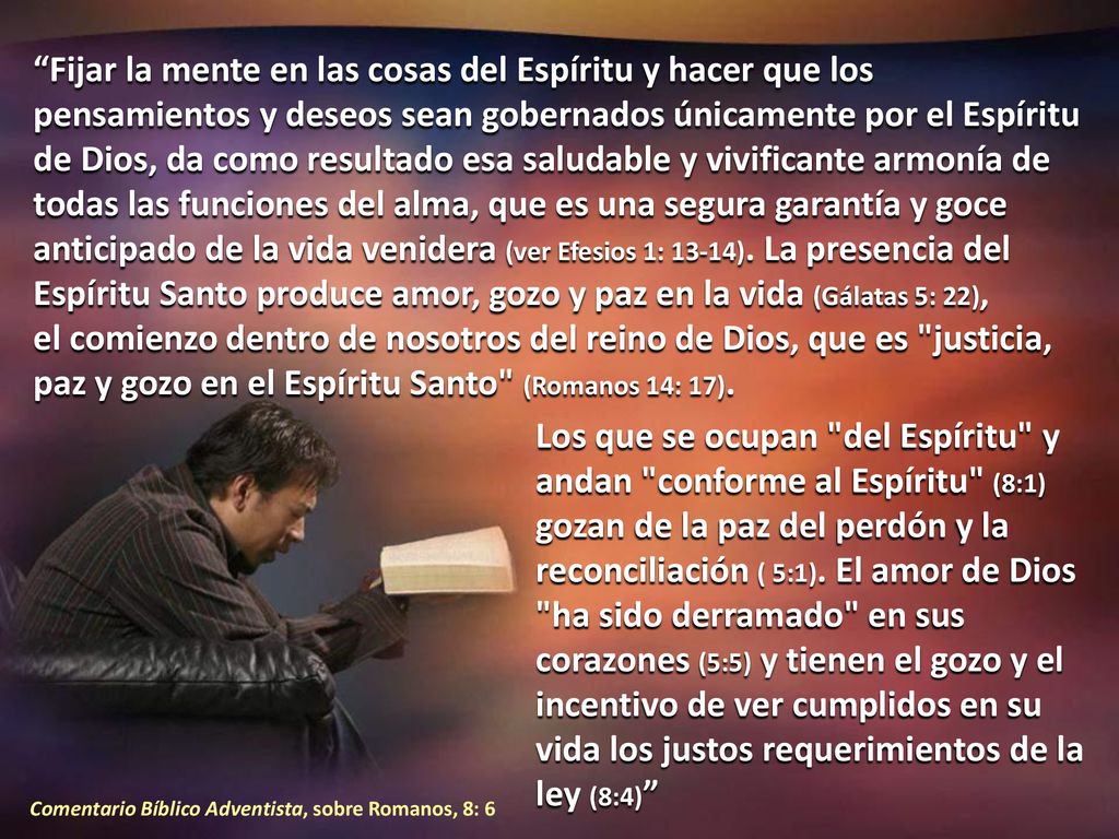 Fijar la mente en las cosas del Espíritu y hacer que los pensamientos y deseos sean gobernados únicamente por el Espíritu de Dios, da como resultado esa saludable y vivificante armonía de todas las funciones del alma, que es una segura garantía y goce anticipado de la vida venidera (ver Efesios 1: 13-14). La presencia del Espíritu Santo produce amor, gozo y paz en la vida (Gálatas 5: 22), el comienzo dentro de nosotros del reino de Dios, que es justicia, paz y gozo en el Espíritu Santo (Romanos 14: 17).