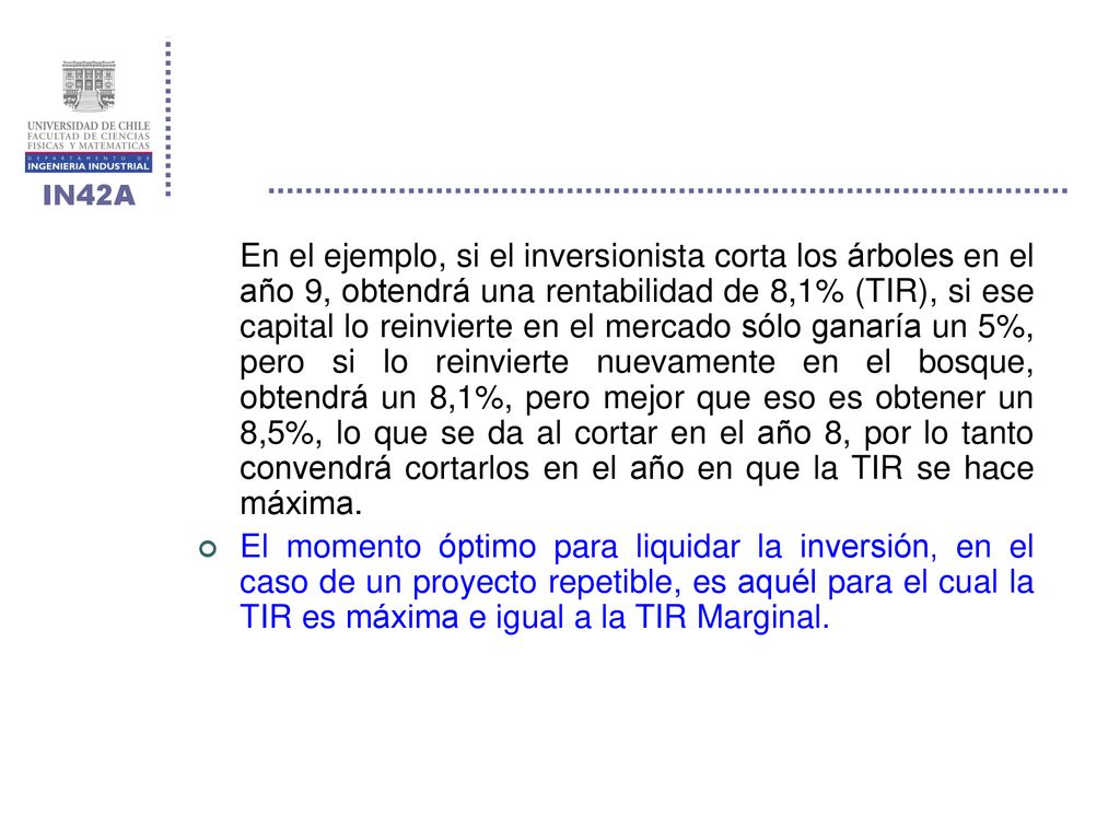 En el ejemplo, si el inversionista corta los árboles en el año 9, obtendrá una rentabilidad de 8,1% (TIR), si ese capital lo reinvierte en el mercado sólo ganaría un 5%, pero si lo reinvierte nuevamente en el bosque, obtendrá un 8,1%, pero mejor que eso es obtener un 8,5%, lo que se da al cortar en el año 8, por lo tanto convendrá cortarlos en el año en que la TIR se hace máxima.