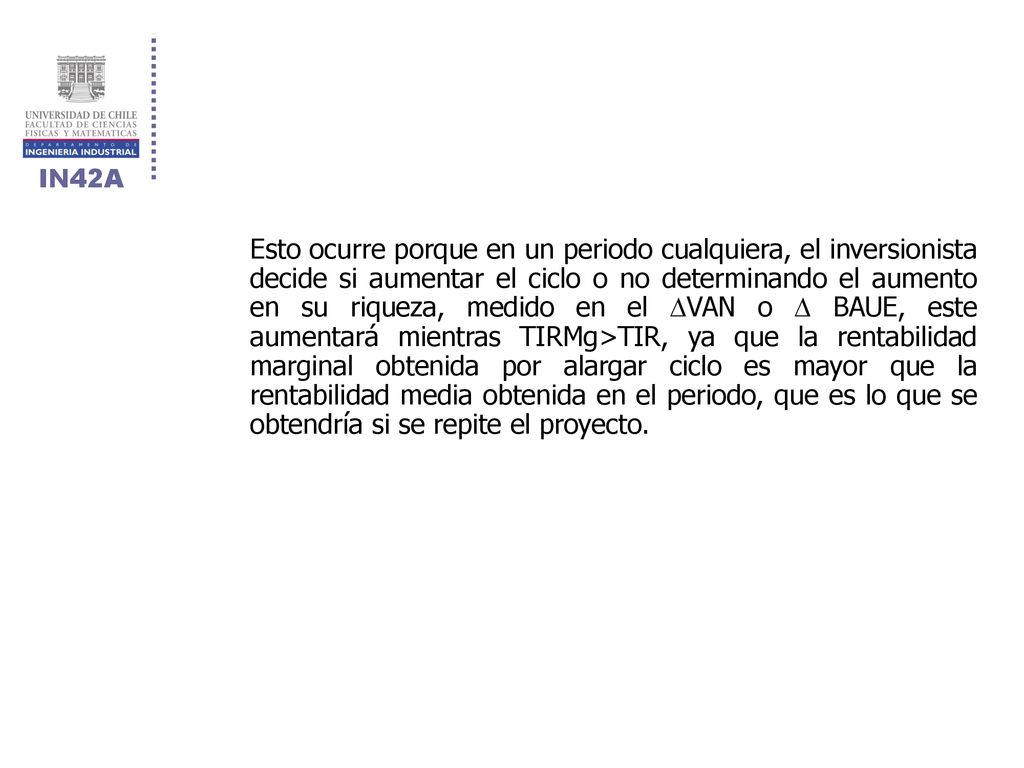 Esto ocurre porque en un periodo cualquiera, el inversionista decide si aumentar el ciclo o no determinando el aumento en su riqueza, medido en el VAN o  BAUE, este aumentará mientras TIRMg>TIR, ya que la rentabilidad marginal obtenida por alargar ciclo es mayor que la rentabilidad media obtenida en el periodo, que es lo que se obtendría si se repite el proyecto.
