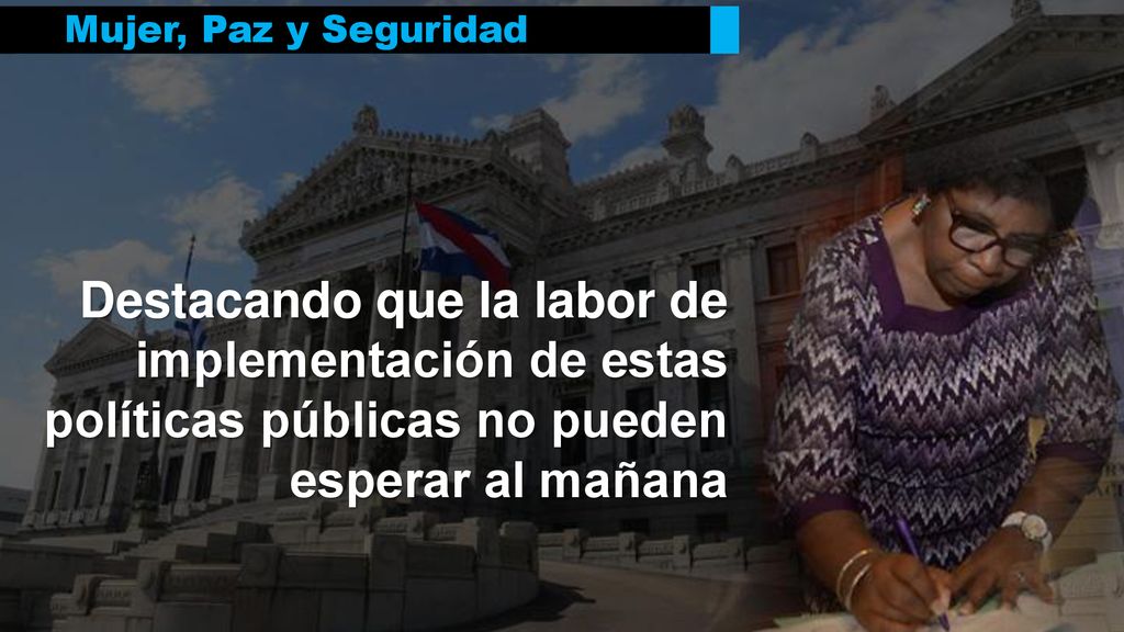 Mujer, Paz y Seguridad Destacando que la labor de implementación de estas políticas públicas no pueden esperar al mañana.