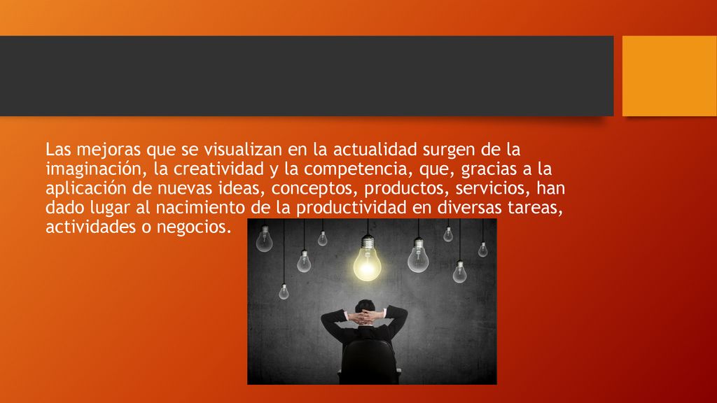 Las mejoras que se visualizan en la actualidad surgen de la imaginación, la creatividad y la competencia, que, gracias a la aplicación de nuevas ideas, conceptos, productos, servicios, han dado lugar al nacimiento de la productividad en diversas tareas, actividades o negocios.