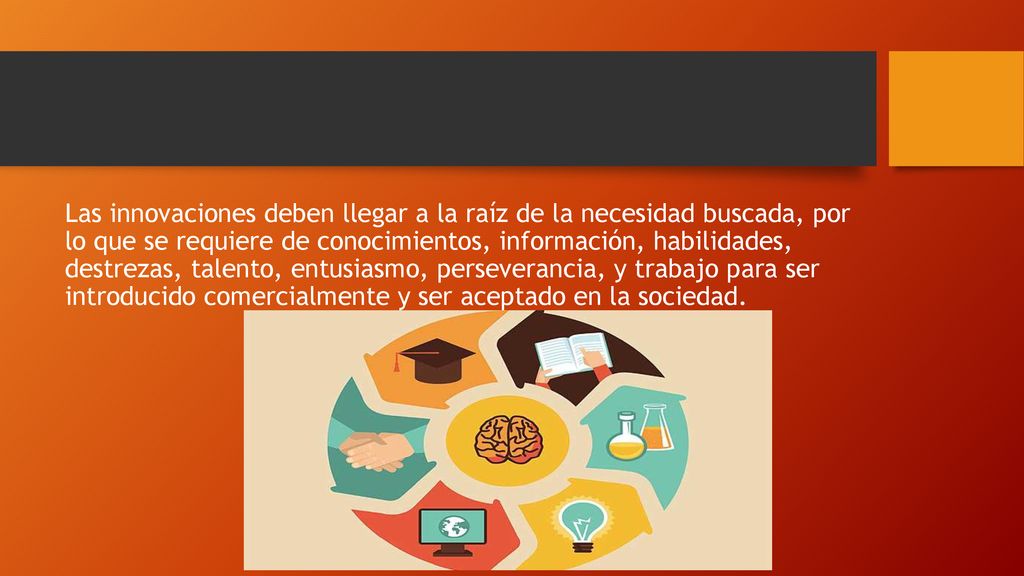 Las innovaciones deben llegar a la raíz de la necesidad buscada, por lo que se requiere de conocimientos, información, habilidades, destrezas, talento, entusiasmo, perseverancia, y trabajo para ser introducido comercialmente y ser aceptado en la sociedad.