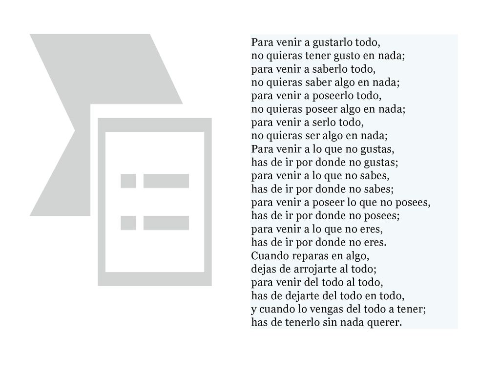 Para venir a gustarlo todo, no quieras tener gusto en nada; para venir a saberlo todo, no quieras saber algo en nada; para venir a poseerlo todo, no quieras poseer algo en nada; para venir a serlo todo, no quieras ser algo en nada; Para venir a lo que no gustas, has de ir por donde no gustas; para venir a lo que no sabes, has de ir por donde no sabes; para venir a poseer lo que no posees, has de ir por donde no posees; para venir a lo que no eres, has de ir por donde no eres. Cuando reparas en algo, dejas de arrojarte al todo; para venir del todo al todo, has de dejarte del todo en todo, y cuando lo vengas del todo a tener; has de tenerlo sin nada querer.
