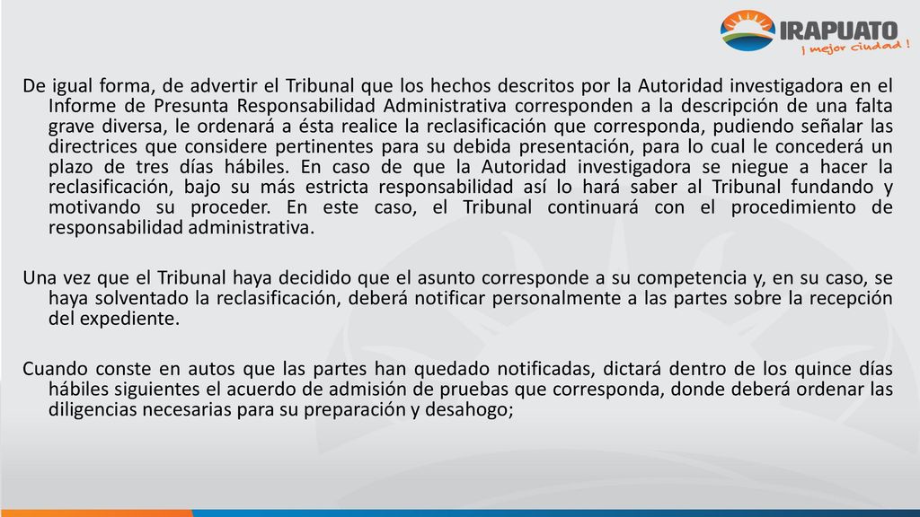 De igual forma, de advertir el Tribunal que los hechos descritos por la Autoridad investigadora en el Informe de Presunta Responsabilidad Administrativa corresponden a la descripción de una falta grave diversa, le ordenará a ésta realice la reclasificación que corresponda, pudiendo señalar las directrices que considere pertinentes para su debida presentación, para lo cual le concederá un plazo de tres días hábiles. En caso de que la Autoridad investigadora se niegue a hacer la reclasificación, bajo su más estricta responsabilidad así lo hará saber al Tribunal fundando y motivando su proceder. En este caso, el Tribunal continuará con el procedimiento de responsabilidad administrativa.