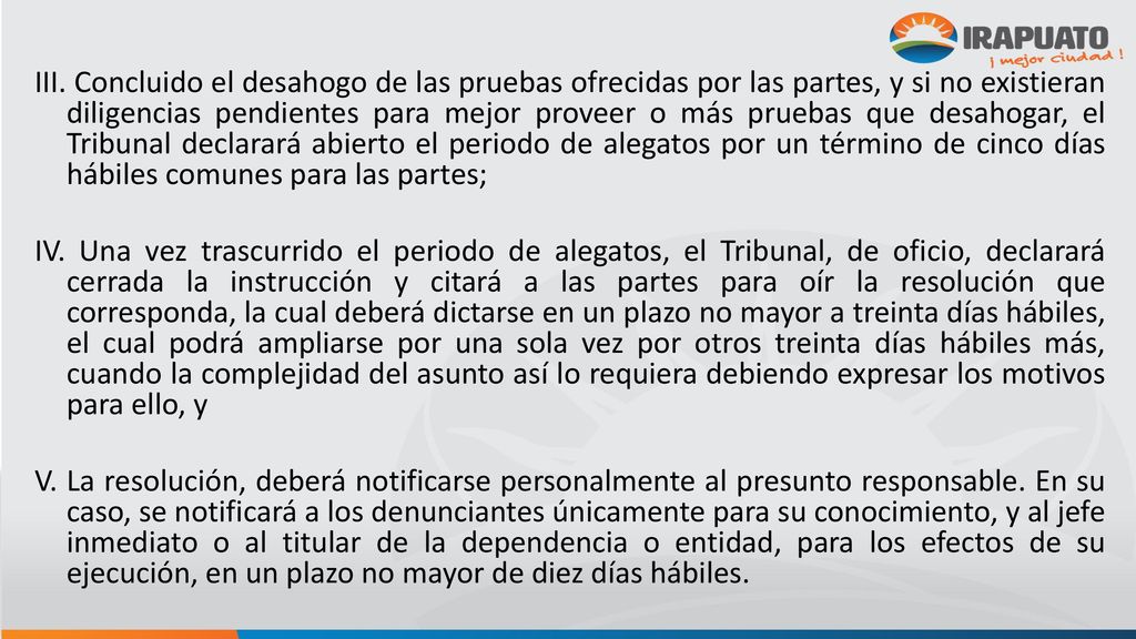 III. Concluido el desahogo de las pruebas ofrecidas por las partes, y si no existieran diligencias pendientes para mejor proveer o más pruebas que desahogar, el Tribunal declarará abierto el periodo de alegatos por un término de cinco días hábiles comunes para las partes;