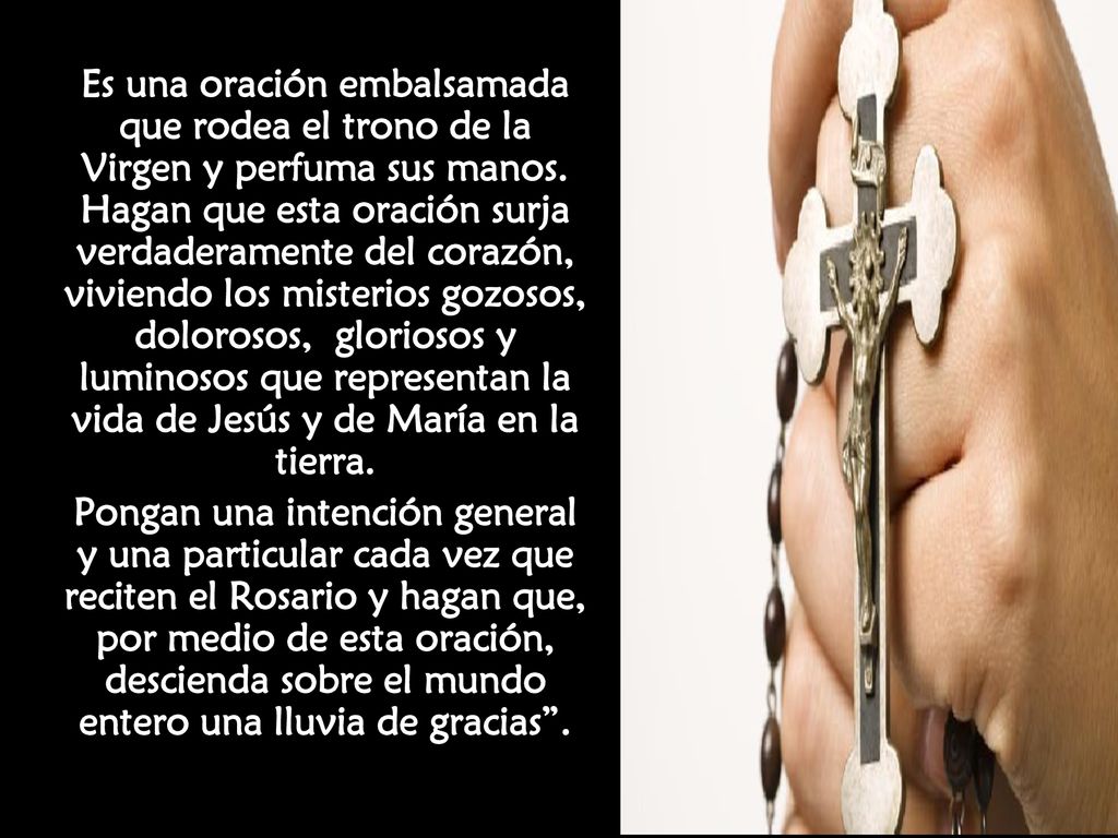 Es una oración embalsamada que rodea el trono de la Virgen y perfuma sus manos. Hagan que esta oración surja verdaderamente del corazón, viviendo los misterios gozosos, dolorosos, gloriosos y luminosos que representan la vida de Jesús y de María en la tierra.