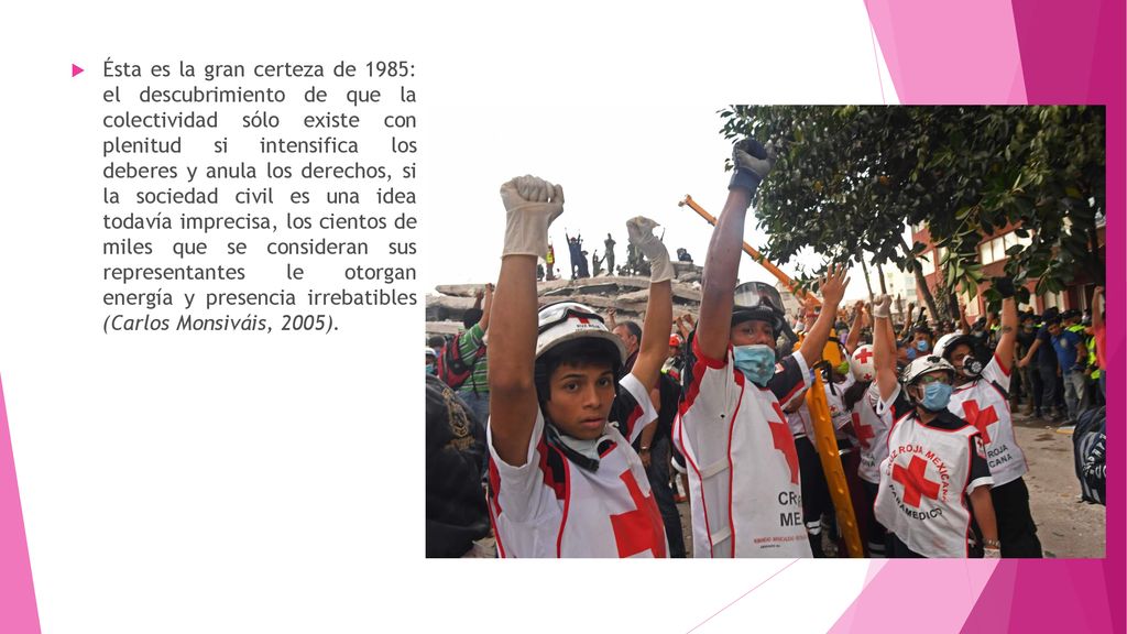 Ésta es la gran certeza de 1985: el descubrimiento de que la colectividad sólo existe con plenitud si intensifica los deberes y anula los derechos, si la sociedad civil es una idea todavía imprecisa, los cientos de miles que se consideran sus representantes le otorgan energía y presencia irrebatibles (Carlos Monsiváis, 2005).