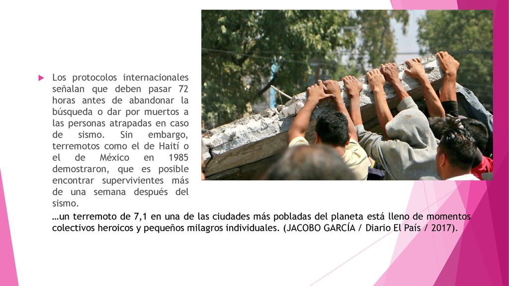 Los protocolos internacionales señalan que deben pasar 72 horas antes de abandonar la búsqueda o dar por muertos a las personas atrapadas en caso de sismo. Sin embargo, terremotos como el de Haití o el de México en 1985 demostraron, que es posible encontrar supervivientes más de una semana después del sismo.