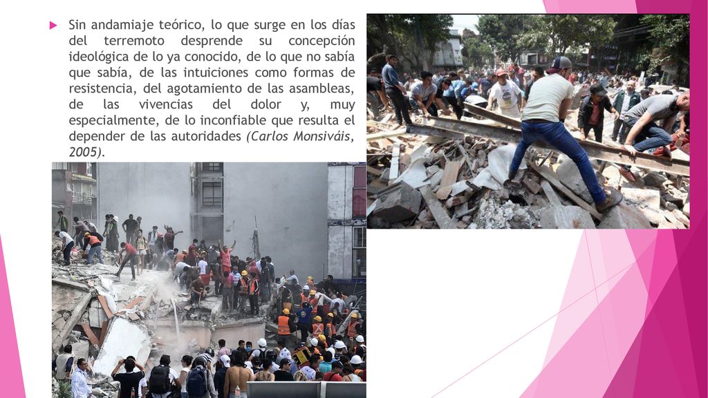 Sin andamiaje teórico, lo que surge en los días del terremoto desprende su concepción ideológica de lo ya conocido, de lo que no sabía que sabía, de las intuiciones como formas de resistencia, del agotamiento de las asambleas, de las vivencias del dolor y, muy especialmente, de lo inconfiable que resulta el depender de las autoridades (Carlos Monsiváis, 2005).