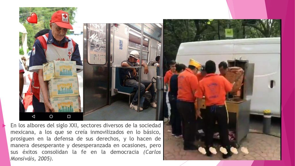 En los albores del siglo XXI, sectores diversos de la sociedad mexicana, a los que se creía inmovilizados en lo básico, prosiguen en la defensa de sus derechos, y lo hacen de manera desesperante y desesperanzada en ocasiones, pero sus éxitos consolidan la fe en la democracia (Carlos Monsiváis, 2005).