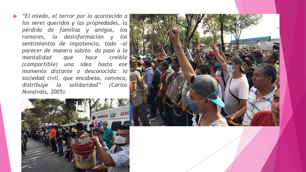 El miedo, el terror por lo acontecido a los seres queridos y las propiedades, la pérdida de familias y amigos, los rumores, la desinformación y los sentimientos de impotencia, todo –al parecer de manera súbita– da paso a la mentalidad que hace creíble (compartible) una idea hasta ese momento distante o desconocida: la sociedad civil, que encabeza, convoca, distribuye la solidaridad (Carlos Monsiváis, 2005).