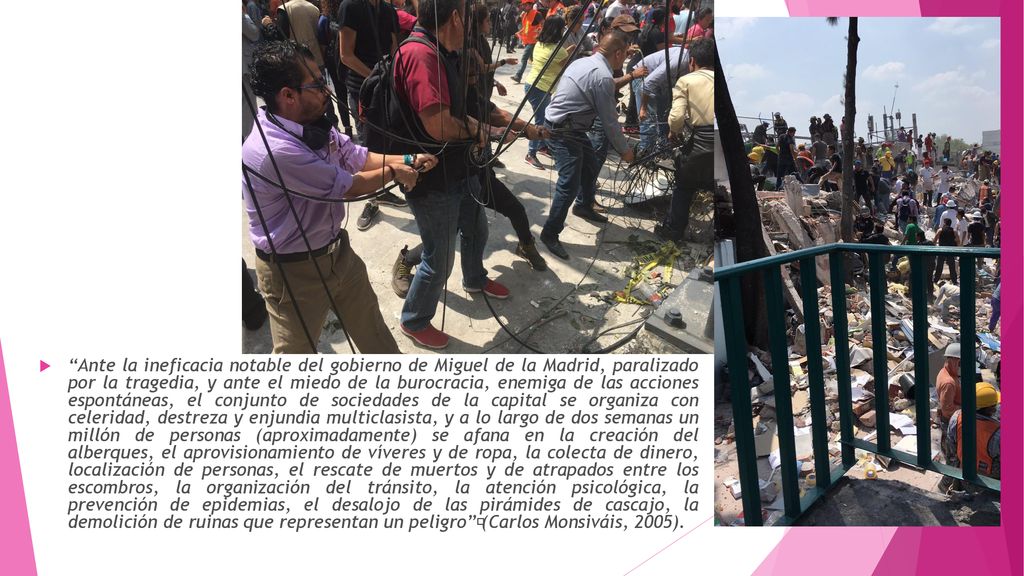 Ante la ineficacia notable del gobierno de Miguel de la Madrid, paralizado por la tragedia, y ante el miedo de la burocracia, enemiga de las acciones espontáneas, el conjunto de sociedades de la capital se organiza con celeridad, destreza y enjundia multiclasista, y a lo largo de dos semanas un millón de personas (aproximadamente) se afana en la creación del alberques, el aprovisionamiento de víveres y de ropa, la colecta de dinero, localización de personas, el rescate de muertos y de atrapados entre los escombros, la organización del tránsito, la atención psicológica, la prevención de epidemias, el desalojo de las pirámides de cascajo, la demolición de ruinas que representan un peligro (Carlos Monsiváis, 2005).
