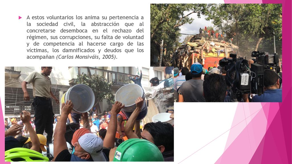 A estos voluntarios los anima su pertenencia a la sociedad civil, la abstracción que al concretarse desemboca en el rechazo del régimen, sus corrupciones, su falta de voluntad y de competencia al hacerse cargo de las víctimas, los damnificados y deudos que los acompañan (Carlos Monsiváis, 2005).
