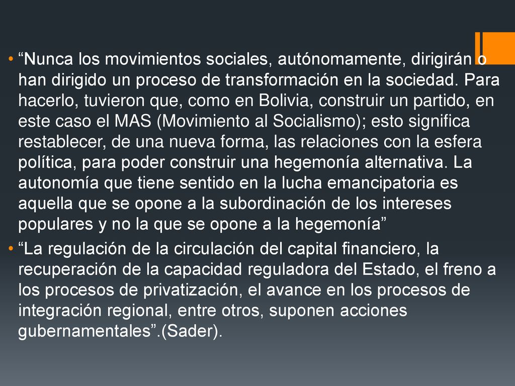 Nunca los movimientos sociales, autónomamente, dirigirán o han dirigido un proceso de transformación en la sociedad. Para hacerlo, tuvieron que, como en Bolivia, construir un partido, en este caso el MAS (Movimiento al Socialismo); esto significa restablecer, de una nueva forma, las relaciones con la esfera política, para poder construir una hegemonía alternativa. La autonomía que tiene sentido en la lucha emancipatoria es aquella que se opone a la subordinación de los intereses populares y no la que se opone a la hegemonía