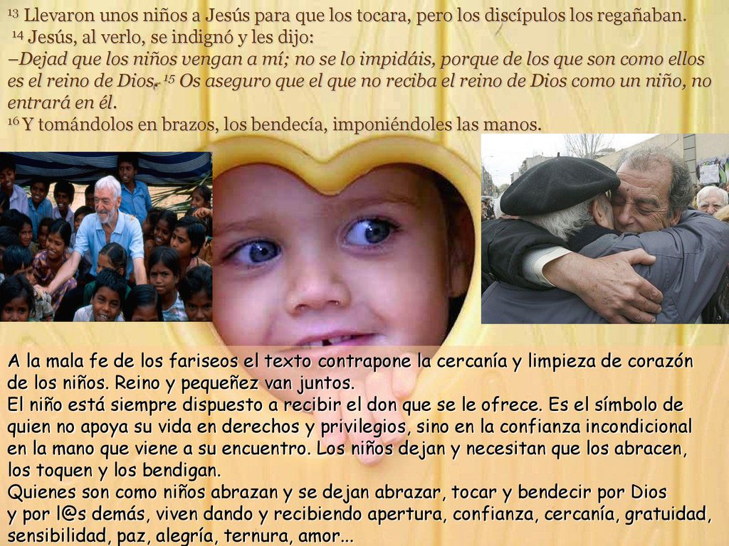 13 Llevaron unos niños a Jesús para que los tocara, pero los discípulos los regañaban. 14 Jesús, al verlo, se indignó y les dijo: –Dejad que los niños vengan a mí; no se lo impidáis, porque de los que son como ellos es el reino de Dios. 15 Os aseguro que el que no reciba el reino de Dios como un niño, no entrará en él. 16 Y tomándolos en brazos, los bendecía, imponiéndoles las manos.