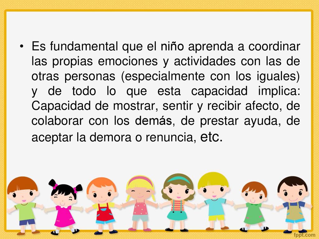 Es fundamental que el niño aprenda a coordinar las propias emociones y actividades con las de otras personas (especialmente con los iguales) y de todo lo que esta capacidad implica: Capacidad de mostrar, sentir y recibir afecto, de colaborar con los demás, de prestar ayuda, de aceptar la demora o renuncia, etc.