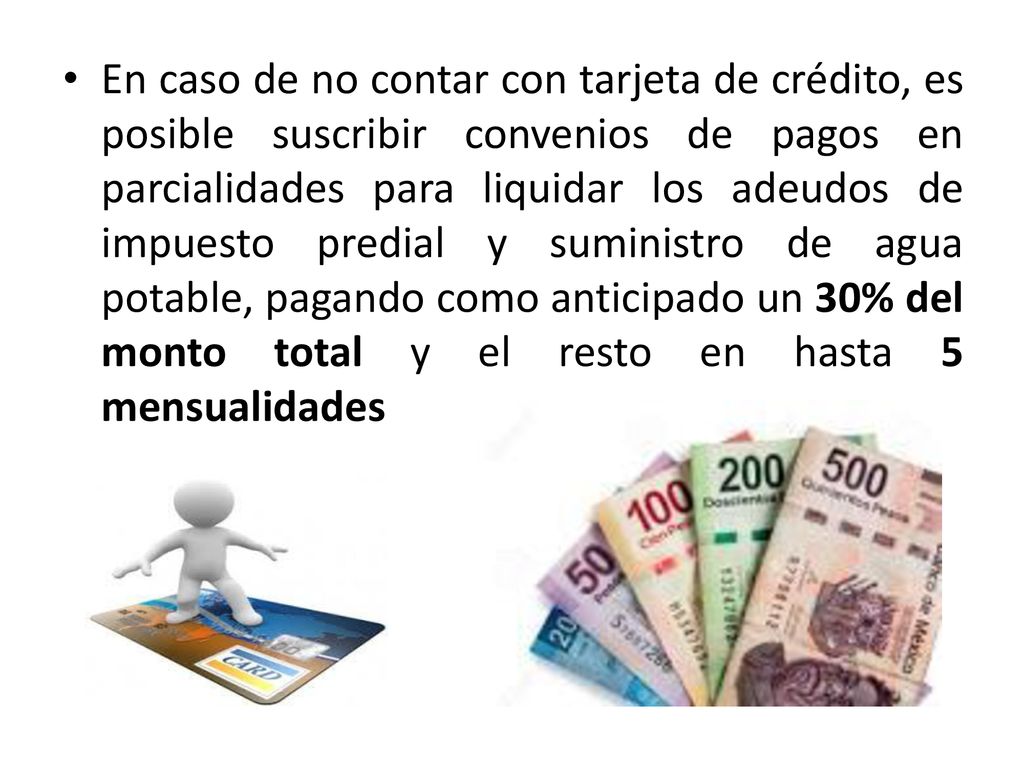 En caso de no contar con tarjeta de crédito, es posible suscribir convenios de pagos en parcialidades para liquidar los adeudos de impuesto predial y suministro de agua potable, pagando como anticipado un 30% del monto total y el resto en hasta 5 mensualidades