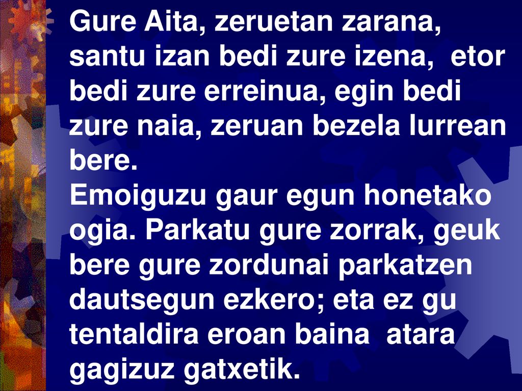 Gure Aita, zeruetan zarana, santu izan bedi zure izena, etor bedi zure erreinua, egin bedi zure naia, zeruan bezela lurrean bere.