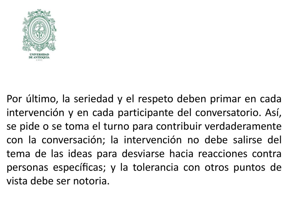 Por último, la seriedad y el respeto deben primar en cada intervención y en cada participante del conversatorio. Así, se pide o se toma el turno para contribuir verdaderamente con la conversación; la intervención no debe salirse del tema de las ideas para desviarse hacia reacciones contra personas especíﬁcas; y la tolerancia con otros puntos de vista debe ser notoria.