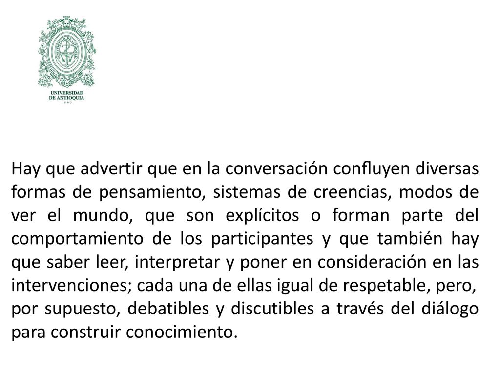 Hay que advertir que en la conversación conﬂuyen diversas formas de pensamiento, sistemas de creencias, modos de ver el mundo, que son explícitos o forman parte del comportamiento de los participantes y que también hay que saber leer, interpretar y poner en consideración en las intervenciones; cada una de ellas igual de respetable, pero,