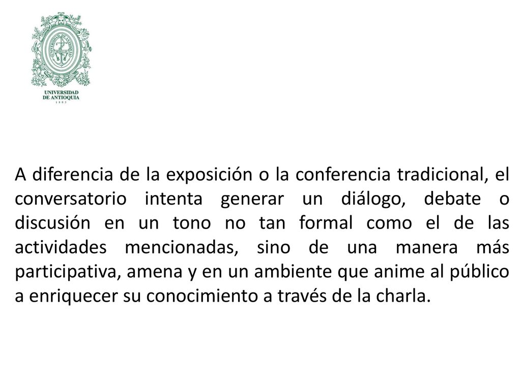 A diferencia de la exposición o la conferencia tradicional, el conversatorio intenta generar un diálogo, debate o discusión en un tono no tan formal como el de las actividades mencionadas, sino de una manera más participativa, amena y en un ambiente que anime al público a enriquecer su conocimiento a través de la charla.