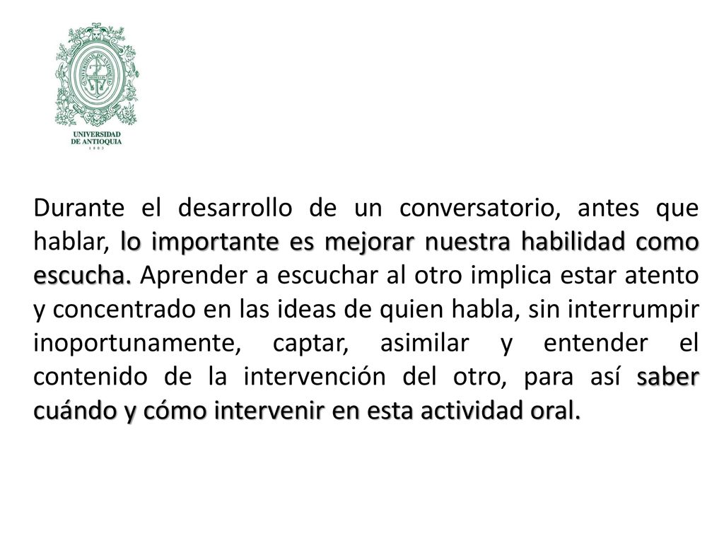 Durante el desarrollo de un conversatorio, antes que hablar, lo importante es mejorar nuestra habilidad como escucha. Aprender a escuchar al otro implica estar atento y concentrado en las ideas de quien habla, sin interrumpir inoportunamente, captar, asimilar y entender el contenido de la intervención del otro, para así saber cuándo y cómo intervenir en esta actividad oral.