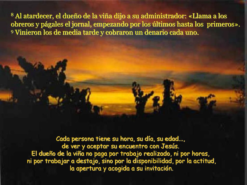 8 Al atardecer, el dueño de la viña dijo a su administrador: «Llama a los obreros y págales el jornal, empezando por los últimos hasta los primeros». 9 Vinieron los de media tarde y cobraron un denario cada uno.