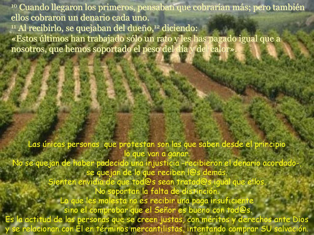 10 Cuando llegaron los primeros, pensaban que cobrarían más; pero también ellos cobraron un denario cada uno. 11 Al recibirlo, se quejaban del dueño,12 diciendo: «Estos últimos han trabajado sólo un rato y les has pagado igual que a nosotros, que hemos soportado el peso del día y del calor».
