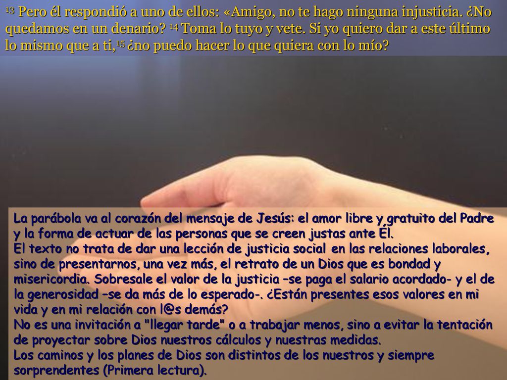 13 Pero él respondió a uno de ellos: «Amigo, no te hago ninguna injusticia. ¿No quedamos en un denario 14 Toma lo tuyo y vete. Si yo quiero dar a este último lo mismo que a ti,15 ¿no puedo hacer lo que quiera con lo mío