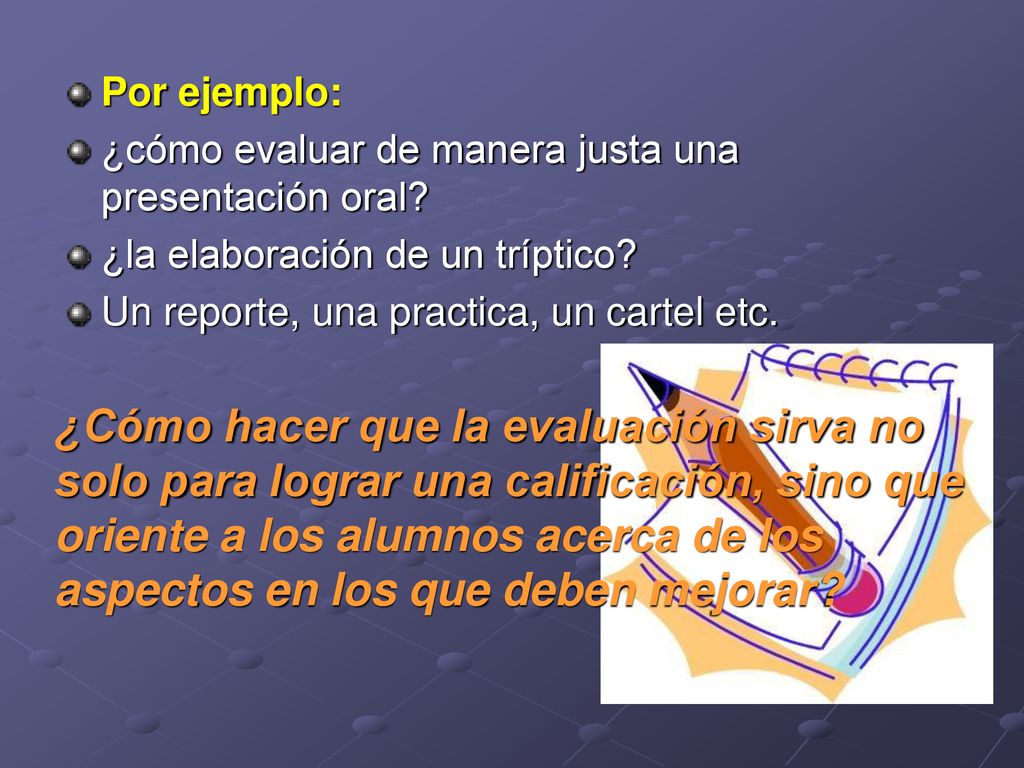 Por ejemplo: ¿cómo evaluar de manera justa una presentación oral ¿la elaboración de un tríptico Un reporte, una practica, un cartel etc.