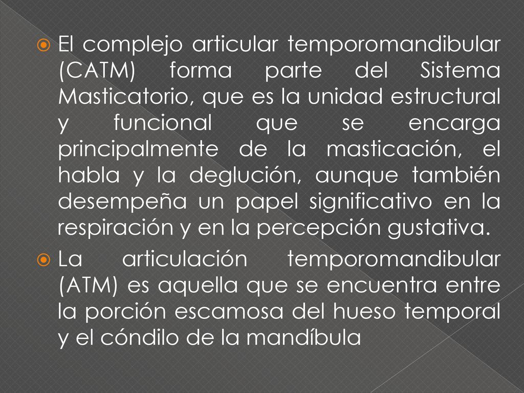 El complejo articular temporomandibular (CATM) forma parte del Sistema Masticatorio, que es la unidad estructural y funcional que se encarga principalmente de la masticación, el habla y la deglución, aunque también desempeña un papel significativo en la respiración y en la percepción gustativa.