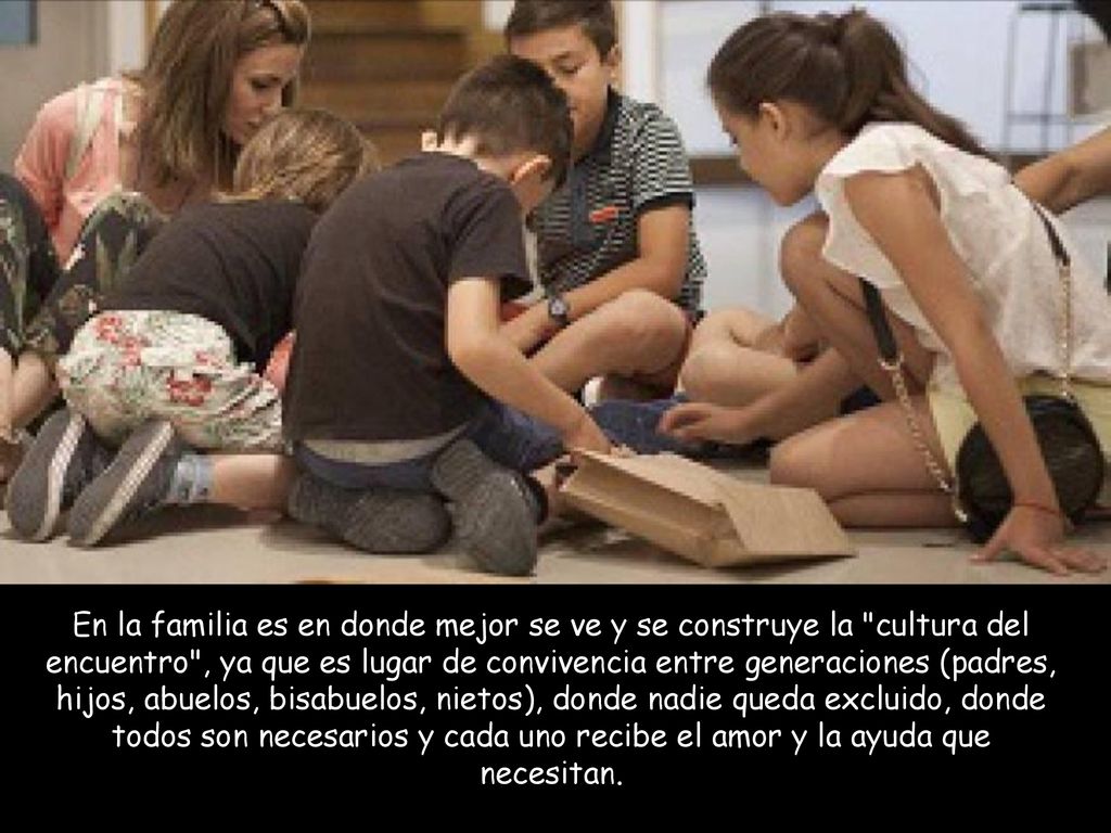 En la familia es en donde mejor se ve y se construye la cultura del encuentro , ya que es lugar de convivencia entre generaciones (padres, hijos, abuelos, bisabuelos, nietos), donde nadie queda excluido, donde todos son necesarios y cada uno recibe el amor y la ayuda que necesitan.