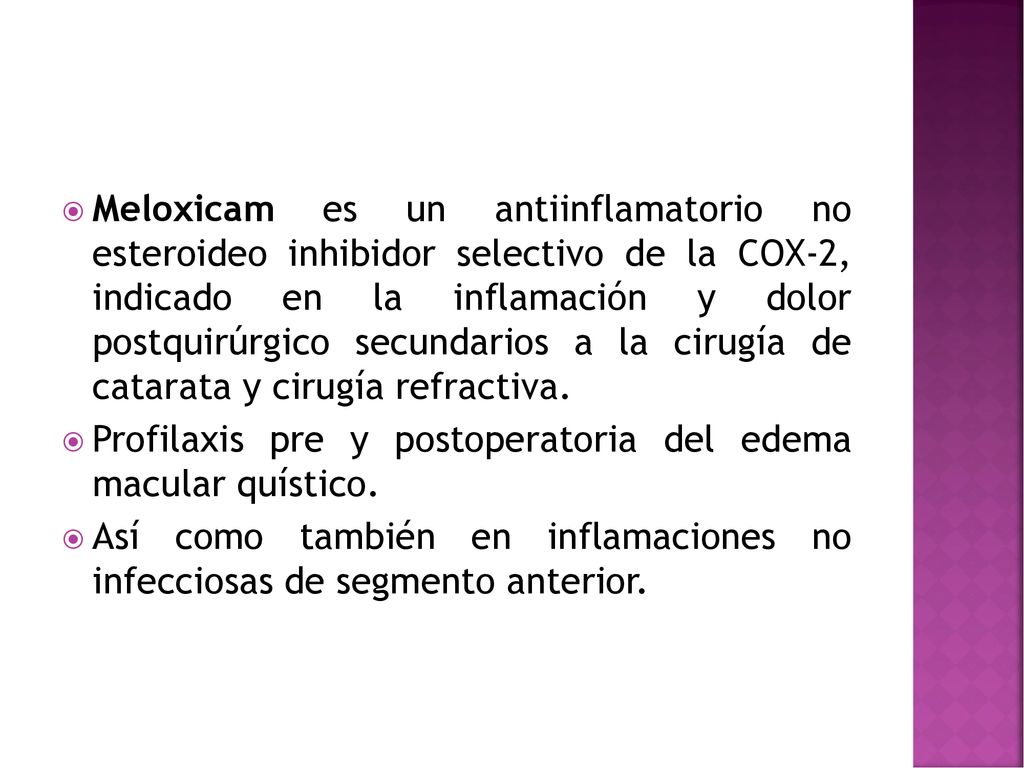 Meloxicam es un antiinflamatorio no esteroideo inhibidor selectivo de la COX-2, indicado en la inflamación y dolor postquirúrgico secundarios a la cirugía de catarata y cirugía refractiva.