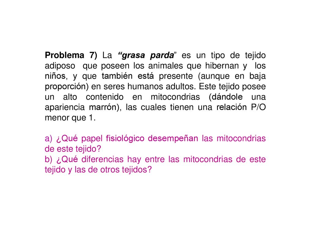 Problema 7) La grasa parda es un tipo de tejido adiposo que poseen los animales que hibernan y los niños, y que también está presente (aunque en baja proporción) en seres humanos adultos. Este tejido posee un alto contenido en mitocondrias (dándole una apariencia marrón), las cuales tienen una relación P/O menor que 1.