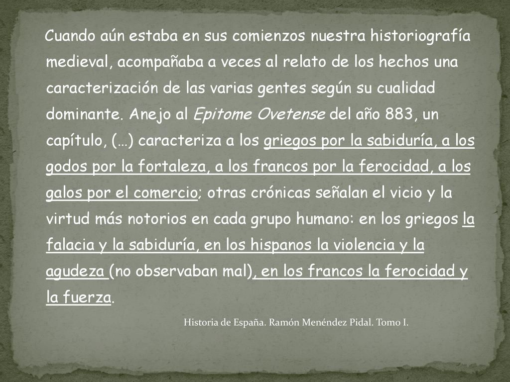 Cuando aún estaba en sus comienzos nuestra historiografía medieval, acompañaba a veces al relato de los hechos una caracterización de las varias gentes según su cualidad dominante. Anejo al Epitome Ovetense del año 883, un capítulo, (…) caracteriza a los griegos por la sabiduría, a los godos por la fortaleza, a los francos por la ferocidad, a los galos por el comercio; otras crónicas señalan el vicio y la virtud más notorios en cada grupo humano: en los griegos la falacia y la sabiduría, en los hispanos la violencia y la agudeza (no observaban mal), en los francos la ferocidad y la fuerza.