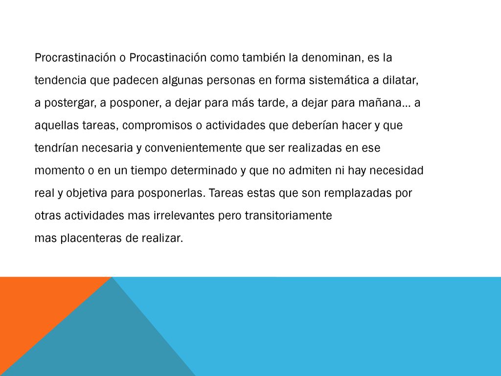Procrastinación o Procastinación como también la denominan, es la tendencia que padecen algunas personas en forma sistemática a dilatar, a postergar, a posponer, a dejar para más tarde, a dejar para mañana… a aquellas tareas, compromisos o actividades que deberían hacer y que tendrían necesaria y convenientemente que ser realizadas en ese momento o en un tiempo determinado y que no admiten ni hay necesidad real y objetiva para posponerlas. Tareas estas que son remplazadas por otras actividades mas irrelevantes pero transitoriamente