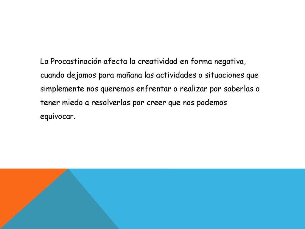 La Procastinación afecta la creatividad en forma negativa, cuando dejamos para mañana las actividades o situaciones que simplemente nos queremos enfrentar o realizar por saberlas o tener miedo a resolverlas por creer que nos podemos equivocar.