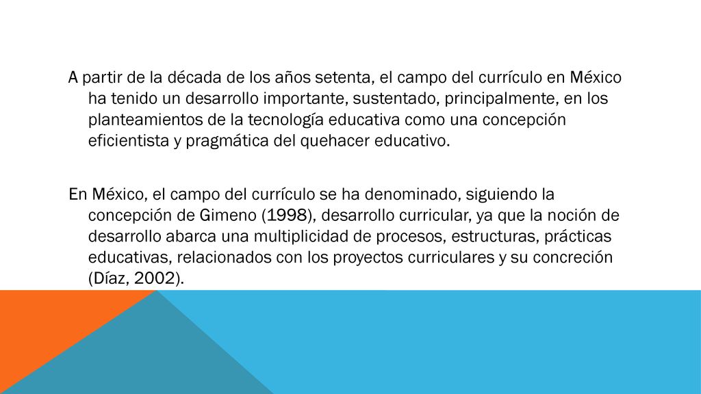 A partir de la década de los años setenta, el campo del currículo en México ha tenido un desarrollo importante, sustentado, principalmente, en los planteamientos de la tecnología educativa como una concepción eficientista y pragmática del quehacer educativo.