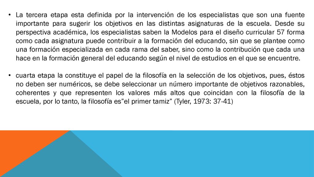 La tercera etapa esta definida por la intervención de los especialistas que son una fuente importante para sugerir los objetivos en las distintas asignaturas de la escuela. Desde su perspectiva académica, los especialistas saben la Modelos para el diseño curricular 57 forma como cada asignatura puede contribuir a la formación del educando, sin que se plantee como una formación especializada en cada rama del saber, sino como la contribución que cada una hace en la formación general del educando según el nivel de estudios en el que se encuentre.