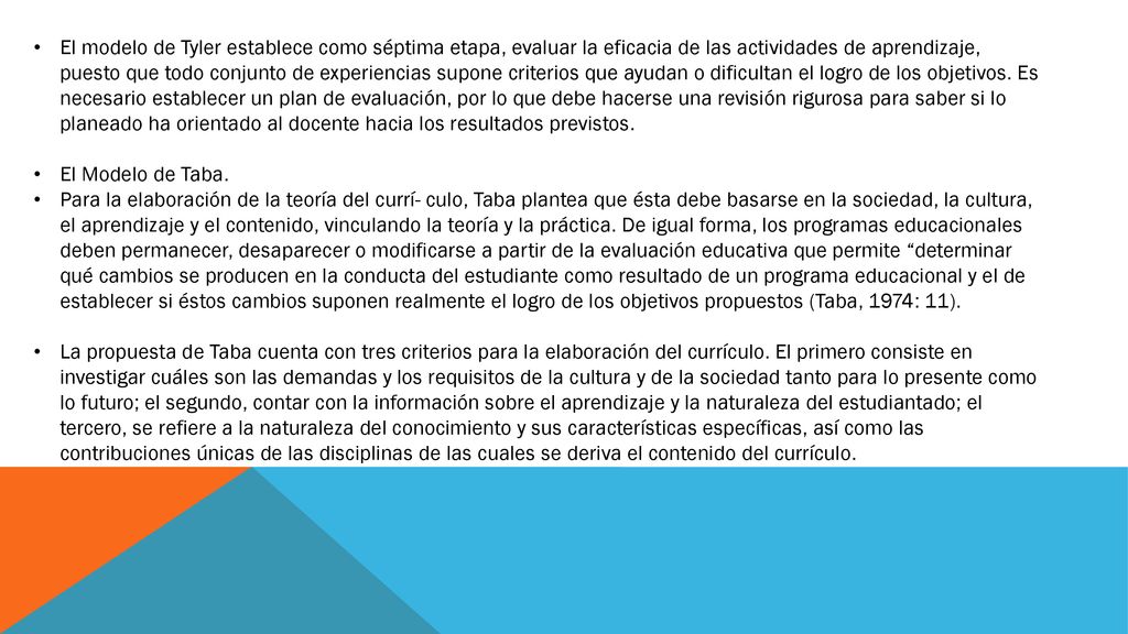 El modelo de Tyler establece como séptima etapa, evaluar la eficacia de las actividades de aprendizaje, puesto que todo conjunto de experiencias supone criterios que ayudan o dificultan el logro de los objetivos. Es necesario establecer un plan de evaluación, por lo que debe hacerse una revisión rigurosa para saber si lo planeado ha orientado al docente hacia los resultados previstos.