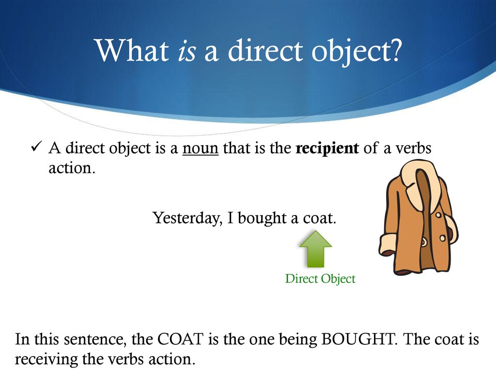 What is a direct object A direct object is a noun that is the recipient of a verbs action. Yesterday, I bought a coat.