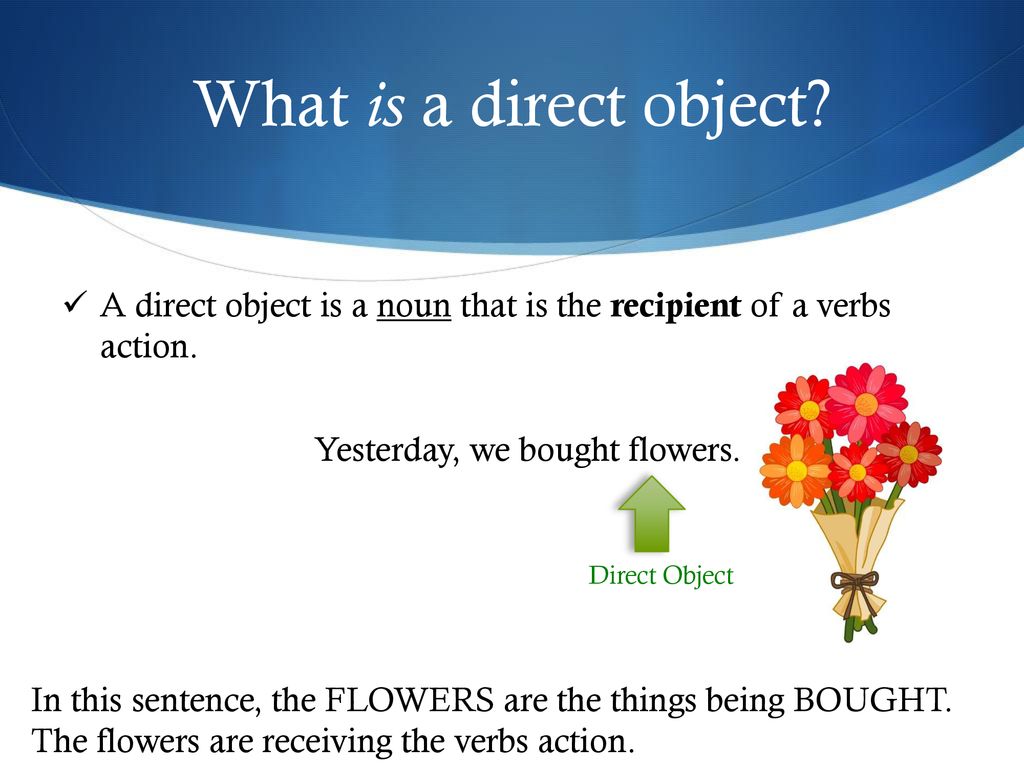 What is a direct object A direct object is a noun that is the recipient of a verbs action. Yesterday, we bought flowers.