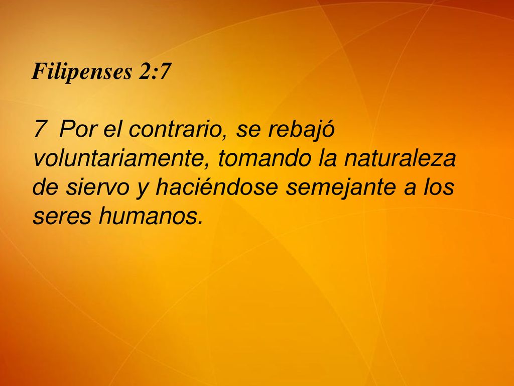 Filipenses 2:7 7 Por el contrario, se rebajó voluntariamente, tomando la naturaleza de siervo y haciéndose semejante a los seres humanos.