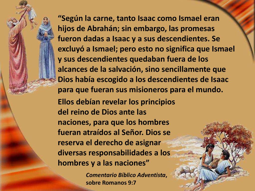 Según la carne, tanto Isaac como Ismael eran hijos de Abrahán; sin embargo, las promesas fueron dadas a Isaac y a sus descendientes. Se excluyó a Ismael; pero esto no significa que Ismael y sus descendientes quedaban fuera de los alcances de la salvación, sino sencillamente que Dios había escogido a los descendientes de Isaac para que fueran sus misioneros para el mundo.